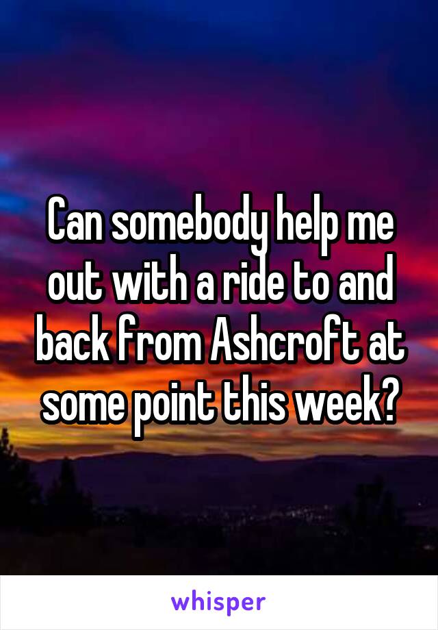 Can somebody help me out with a ride to and back from Ashcroft at some point this week?