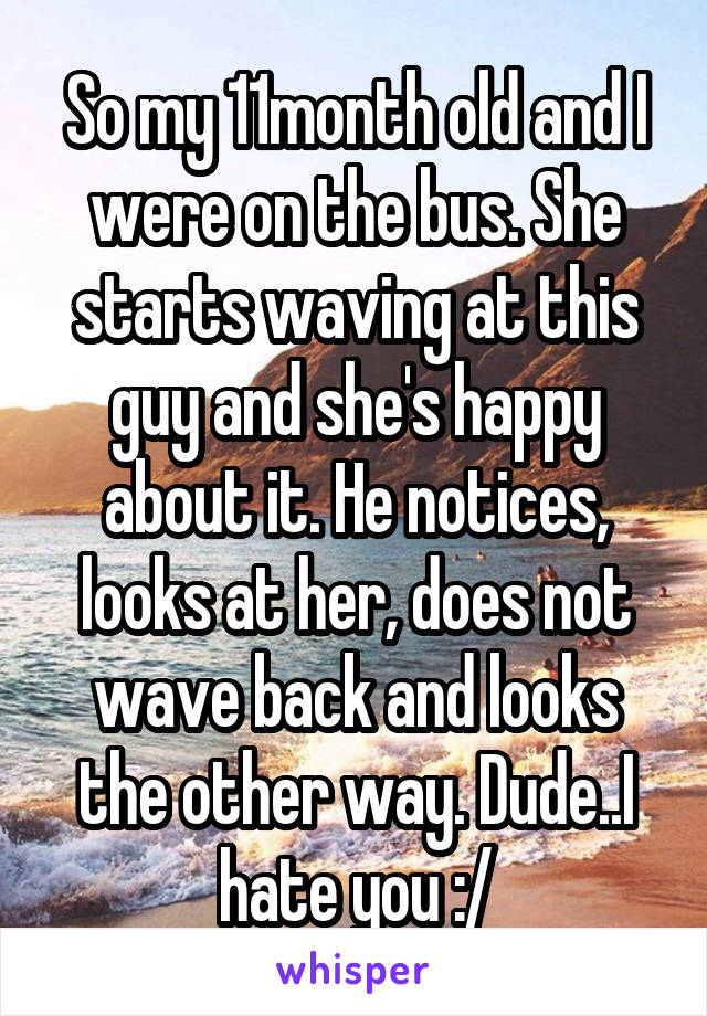 So my 11month old and I were on the bus. She starts waving at this guy and she's happy about it. He notices, looks at her, does not wave back and looks the other way. Dude..I hate you :/