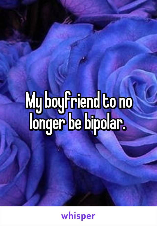 My boyfriend to no longer be bipolar. 