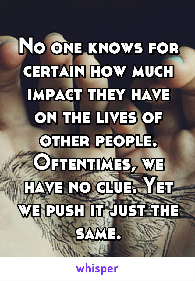 No one knows for certain how much impact they have on the lives of other people. Oftentimes, we have no clue. Yet we push it just the same.