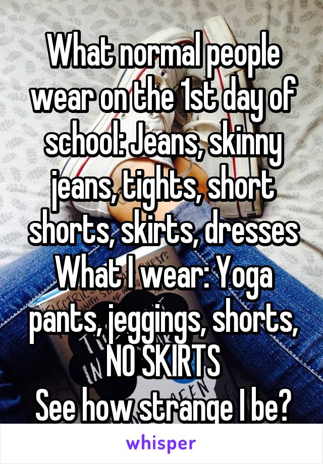 What normal people wear on the 1st day of school: Jeans, skinny jeans, tights, short shorts, skirts, dresses
What I wear: Yoga pants, jeggings, shorts, NO SKIRTS
See how strange I be?