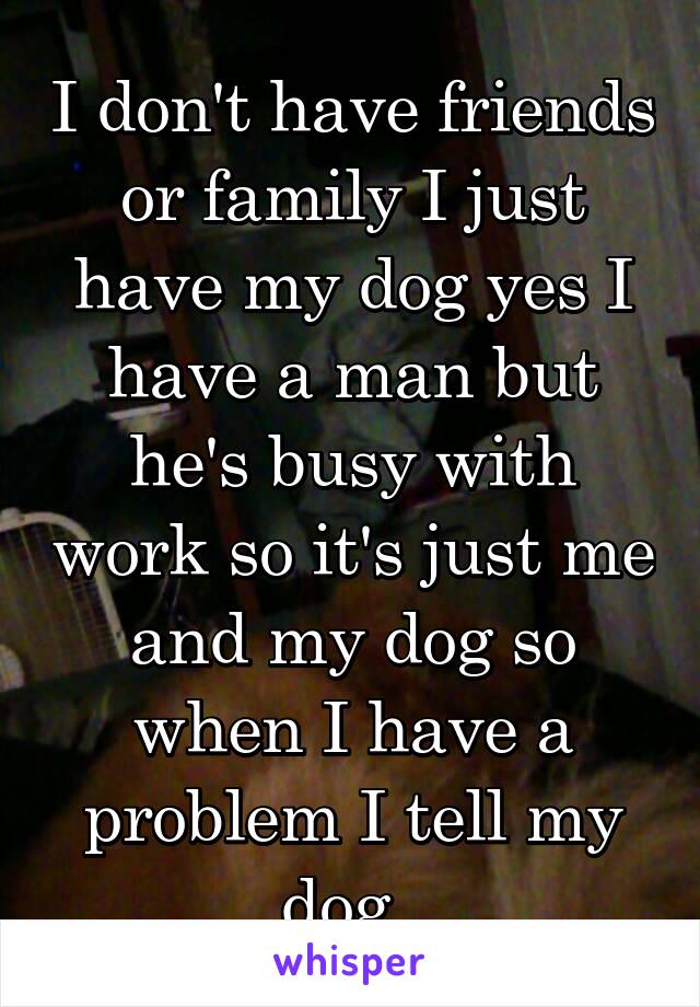 I don't have friends or family I just have my dog yes I have a man but he's busy with work so it's just me and my dog so when I have a problem I tell my dog..