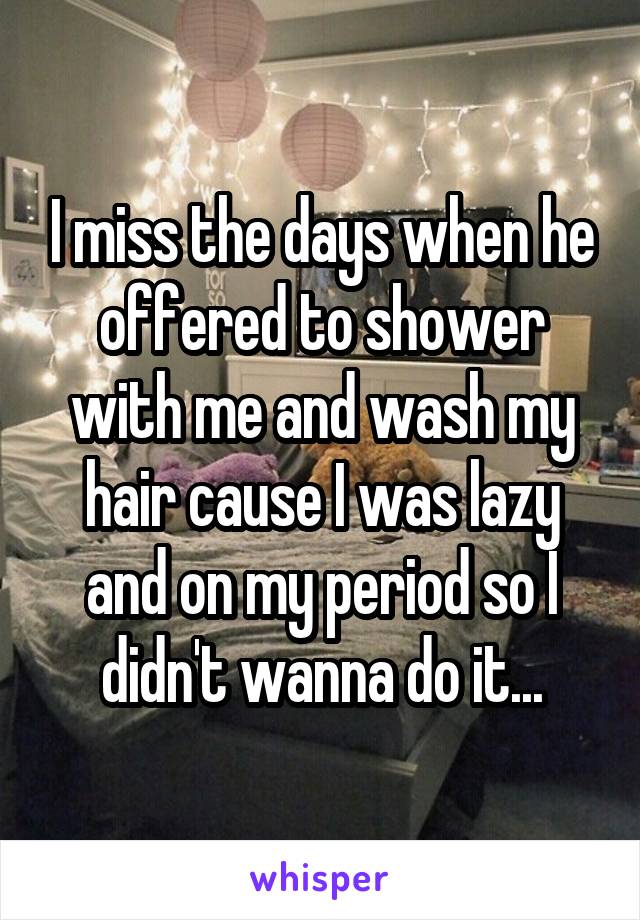 I miss the days when he offered to shower with me and wash my hair cause I was lazy and on my period so I didn't wanna do it...