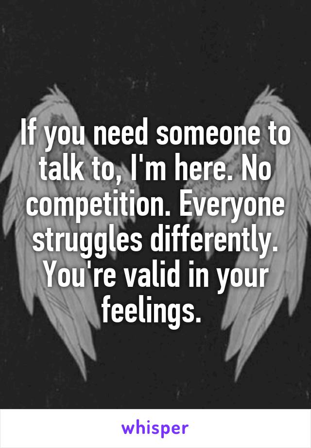 If you need someone to talk to, I'm here. No competition. Everyone struggles differently. You're valid in your feelings. 