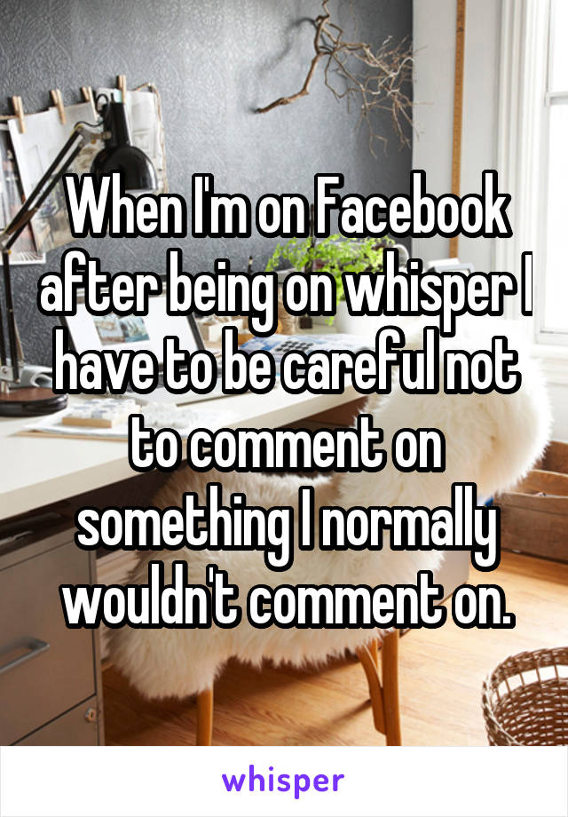 When I'm on Facebook after being on whisper I have to be careful not to comment on something I normally wouldn't comment on.