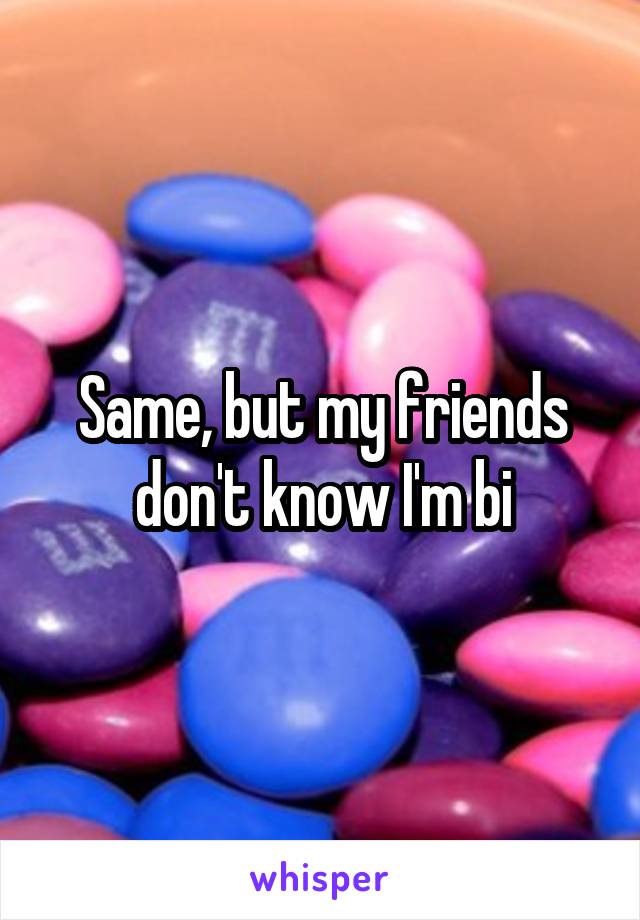 Same, but my friends don't know I'm bi