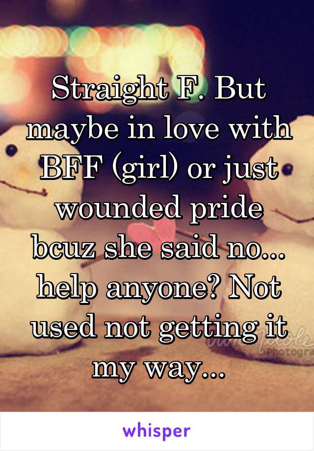 Straight F. But maybe in love with BFF (girl) or just wounded pride bcuz she said no... help anyone? Not used not getting it my way...