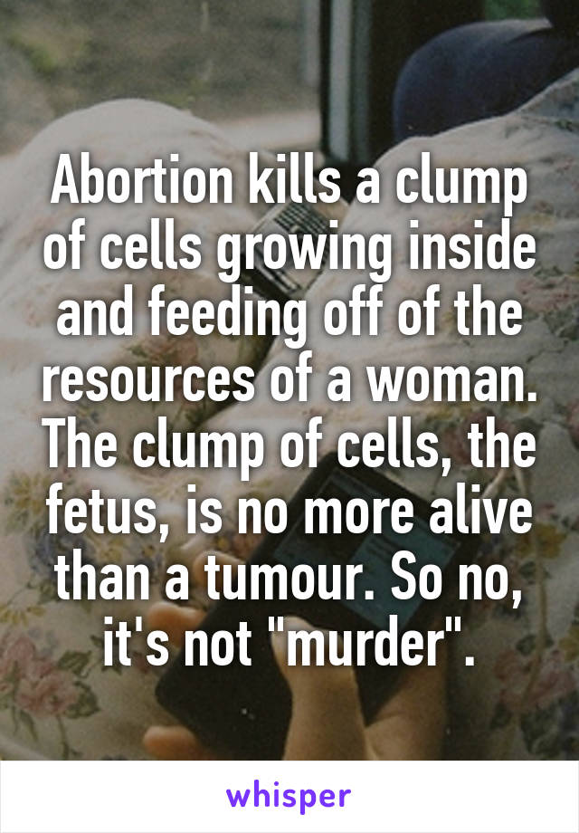 Abortion kills a clump of cells growing inside and feeding off of the resources of a woman. The clump of cells, the fetus, is no more alive than a tumour. So no, it's not "murder".