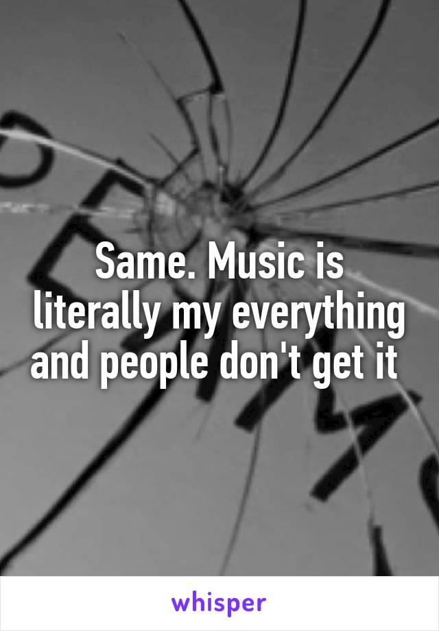 Same. Music is literally my everything and people don't get it 