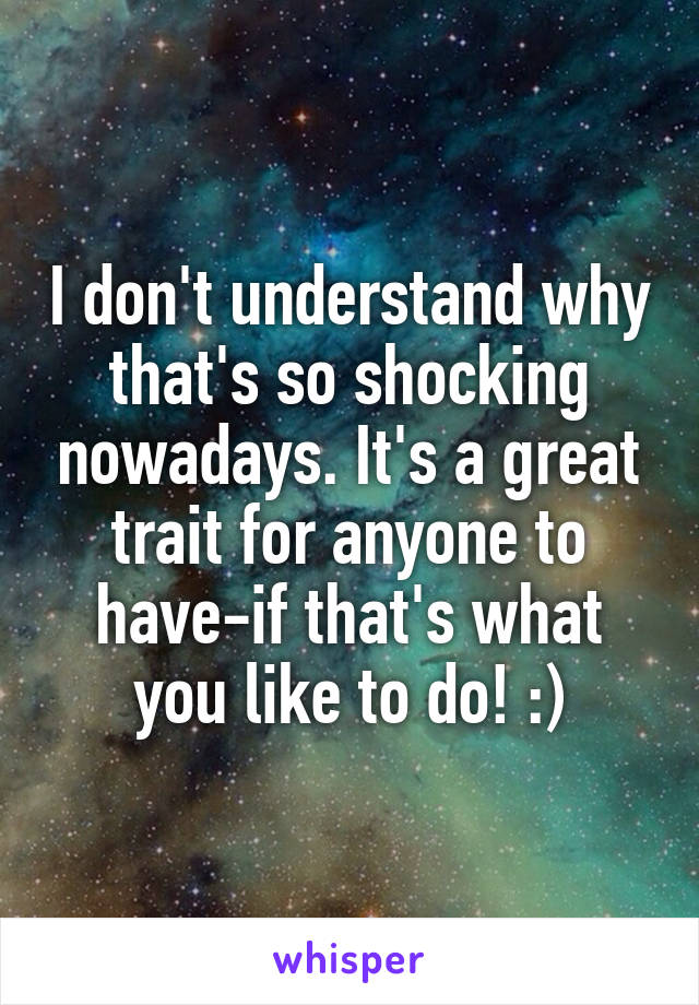 I don't understand why that's so shocking nowadays. It's a great trait for anyone to have-if that's what you like to do! :)