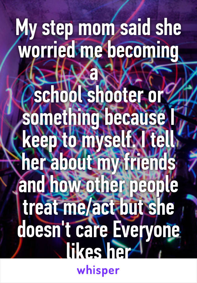 My step mom said she worried me becoming a  
school shooter or something because I keep to myself. I tell her about my friends and how other people treat me/act but she doesn't care Everyone likes her