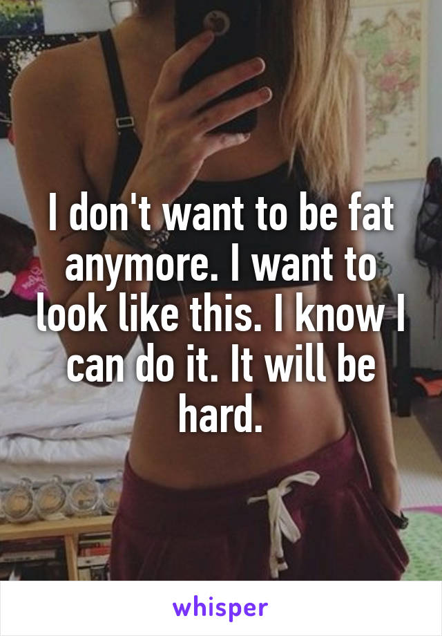 I don't want to be fat anymore. I want to look like this. I know I can do it. It will be hard.