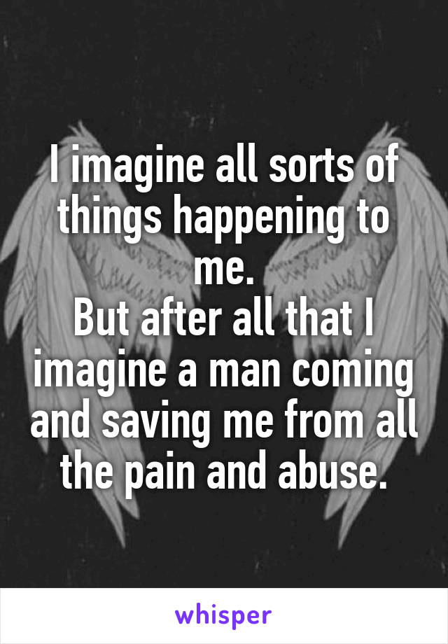 I imagine all sorts of things happening to me.
But after all that I imagine a man coming and saving me from all the pain and abuse.