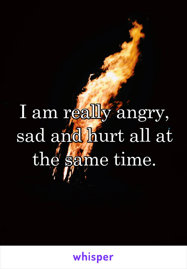 I am really angry, sad and hurt all at the same time.