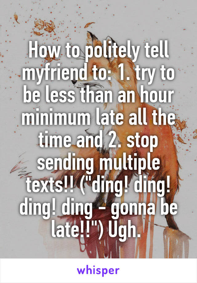 How to politely tell myfriend to: 1. try to be less than an hour minimum late all the time and 2. stop sending multiple texts!! ("ding! ding! ding! ding - gonna be late!!") Ugh. 