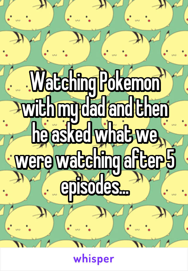 Watching Pokemon with my dad and then he asked what we were watching after 5 episodes...