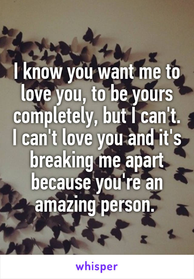 I know you want me to love you, to be yours completely, but I can't. I can't love you and it's breaking me apart because you're an amazing person. 