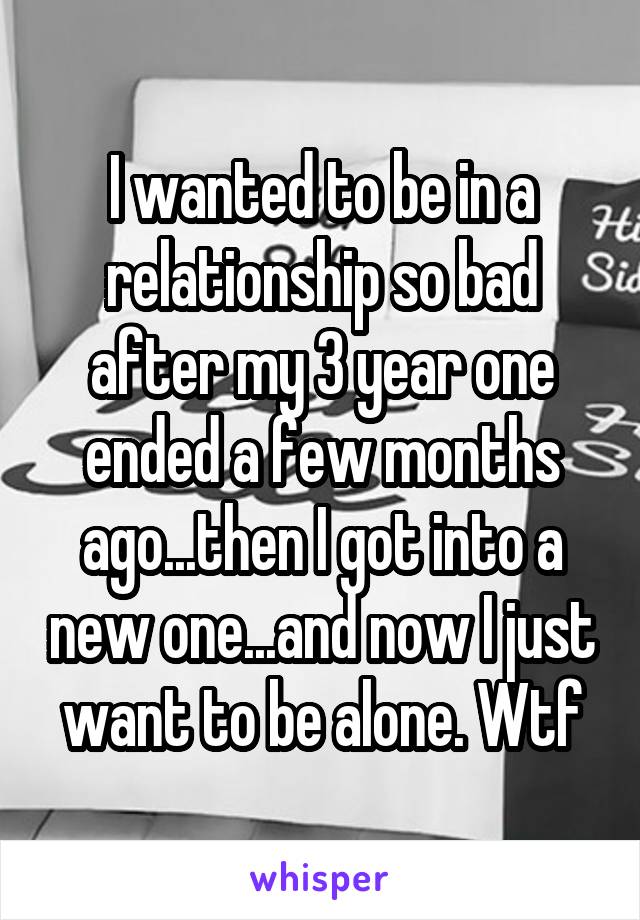 I wanted to be in a relationship so bad after my 3 year one ended a few months ago...then I got into a new one...and now I just want to be alone. Wtf