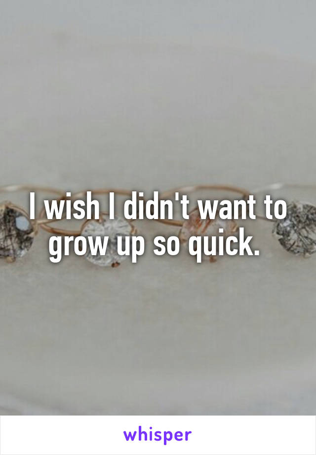 I wish I didn't want to grow up so quick. 