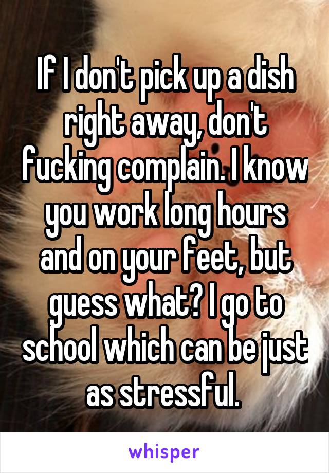 If I don't pick up a dish right away, don't fucking complain. I know you work long hours and on your feet, but guess what? I go to school which can be just as stressful. 