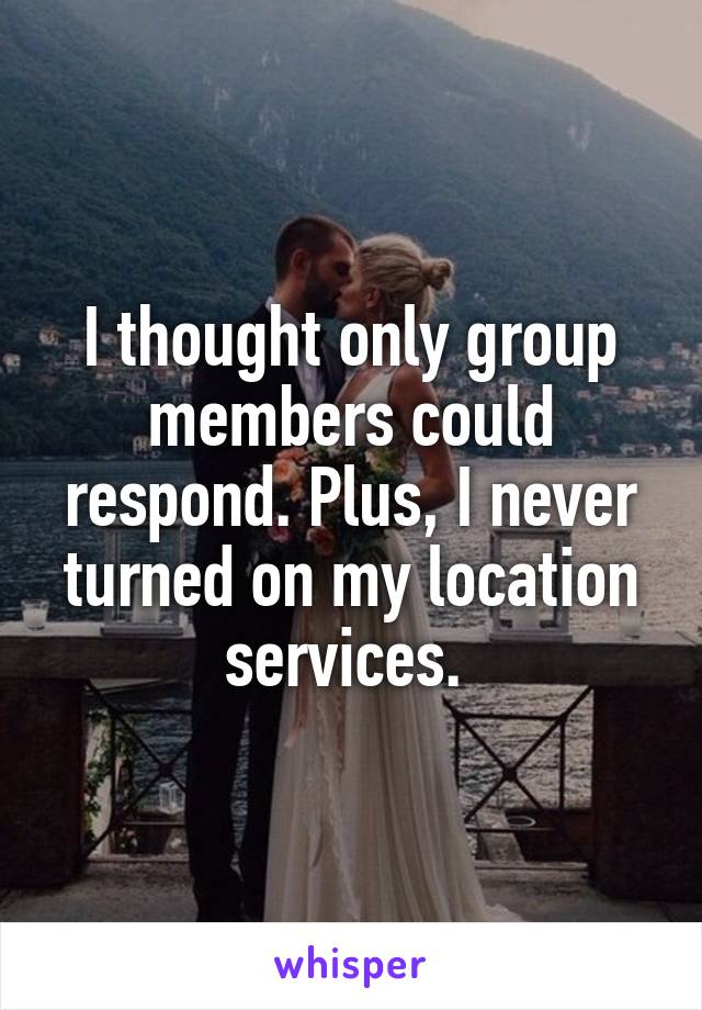 I thought only group members could respond. Plus, I never turned on my location services. 