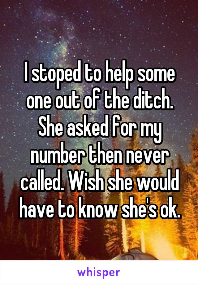 I stoped to help some one out of the ditch. She asked for my number then never called. Wish she would have to know she's ok.