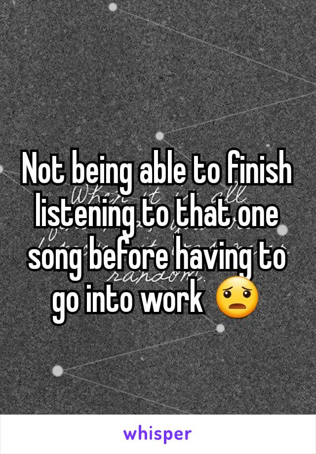 Not being able to finish listening to that one song before having to go into work 😦