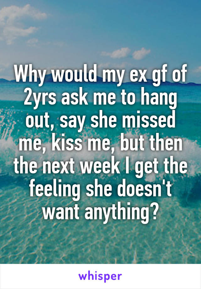 Why would my ex gf of 2yrs ask me to hang out, say she missed me, kiss me, but then the next week I get the feeling she doesn't want anything?