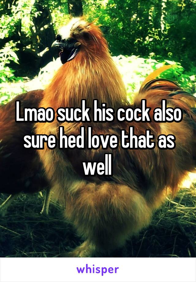 Lmao suck his cock also sure hed love that as well 