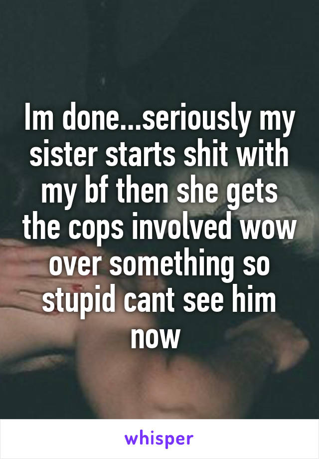 Im done...seriously my sister starts shit with my bf then she gets the cops involved wow over something so stupid cant see him now 