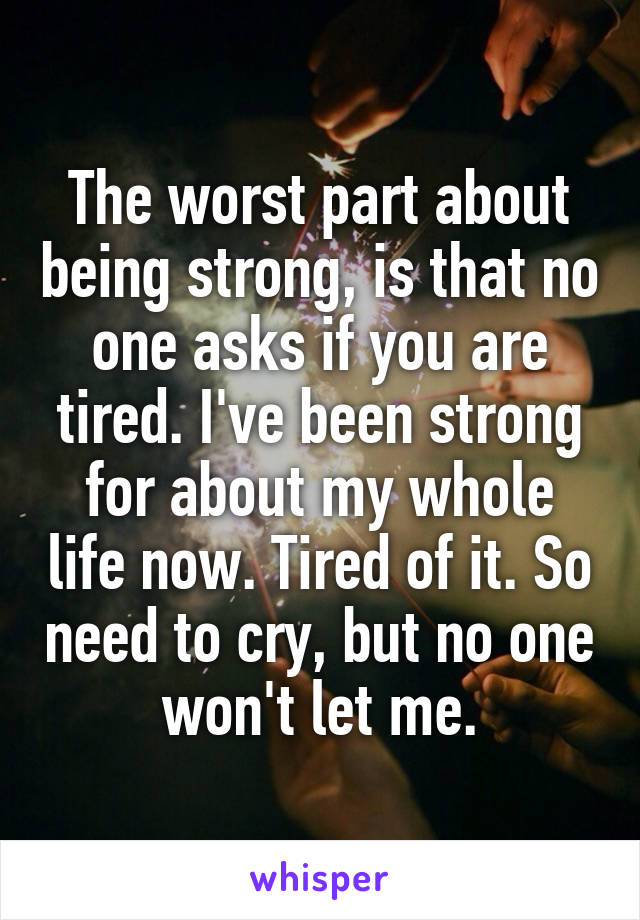 The worst part about being strong, is that no one asks if you are tired. I've been strong for about my whole life now. Tired of it. So need to cry, but no one won't let me.