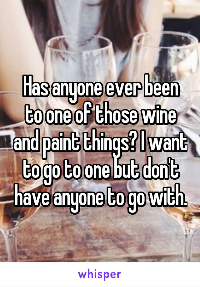 Has anyone ever been to one of those wine and paint things? I want to go to one but don't have anyone to go with.