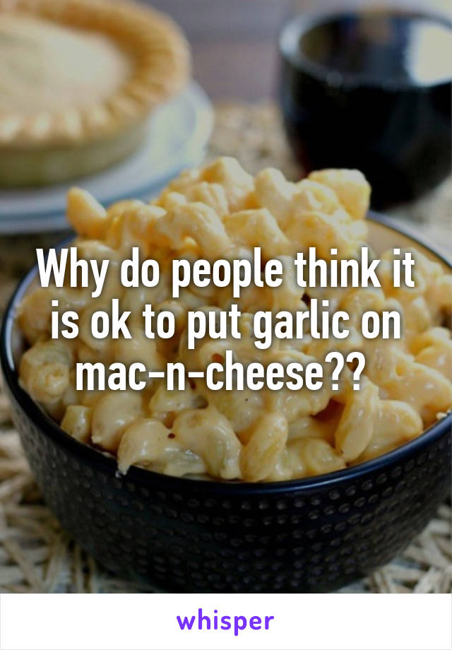 Why do people think it is ok to put garlic on mac-n-cheese?? 