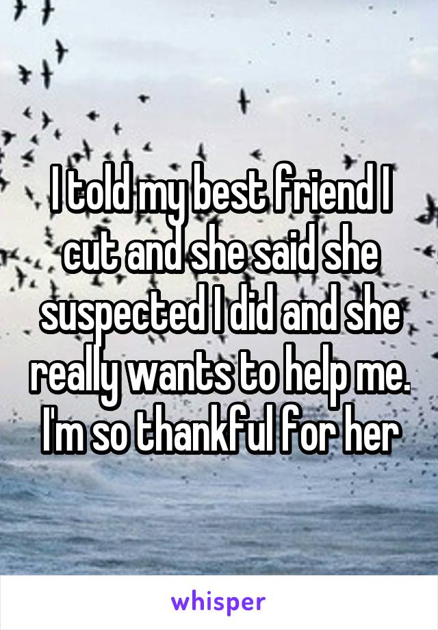 I told my best friend I cut and she said she suspected I did and she really wants to help me. I'm so thankful for her