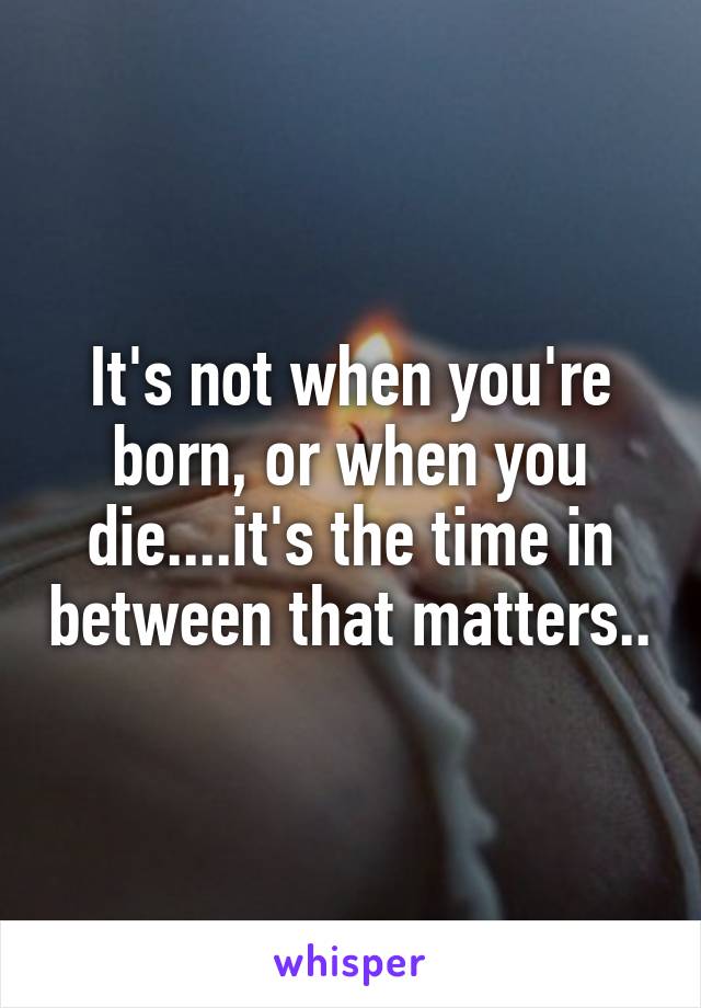 It's not when you're born, or when you die....it's the time in between that matters..