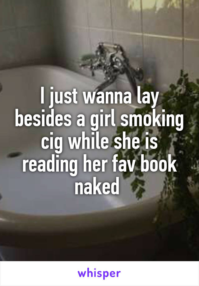 I just wanna lay besides a girl smoking cig while she is reading her fav book naked 