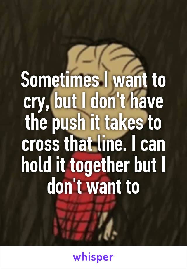 Sometimes I want to cry, but I don't have the push it takes to cross that line. I can hold it together but I don't want to