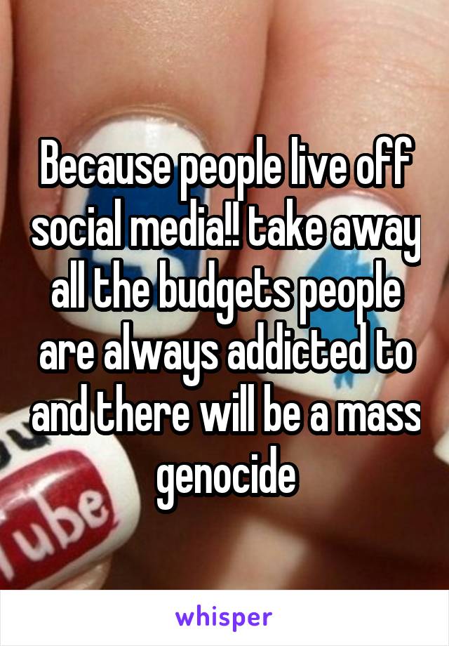 Because people live off social media!! take away all the budgets people are always addicted to and there will be a mass genocide