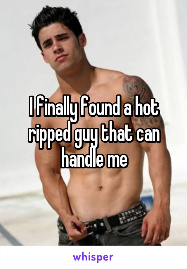 I finally found a hot ripped guy that can handle me