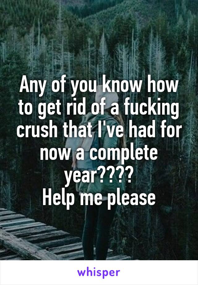 Any of you know how to get rid of a fucking crush that I've had for now a complete year????
Help me please