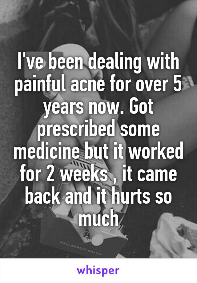 I've been dealing with painful acne for over 5 years now. Got prescribed some medicine but it worked for 2 weeks , it came back and it hurts so much