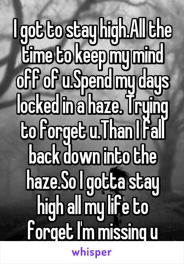 I got to stay high.All the time to keep my mind off of u.Spend my days locked in a haze. Trying to forget u.Than I fall back down into the haze.So I gotta stay high all my life to forget I'm missing u