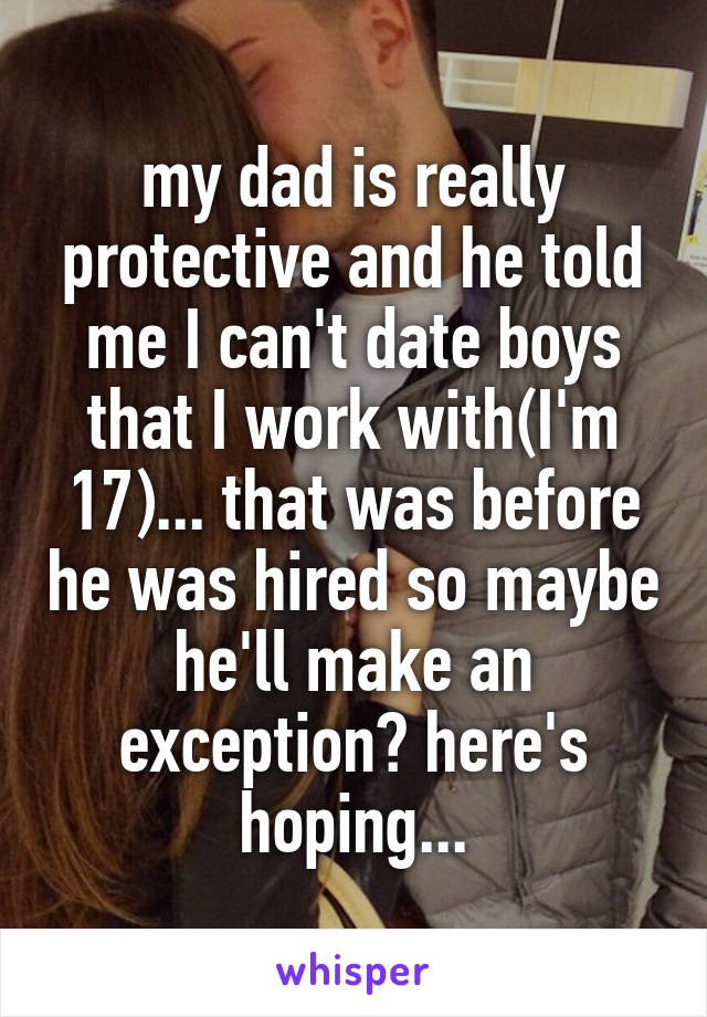 my dad is really protective and he told me I can't date boys that I work with(I'm 17)... that was before he was hired so maybe he'll make an exception? here's hoping...