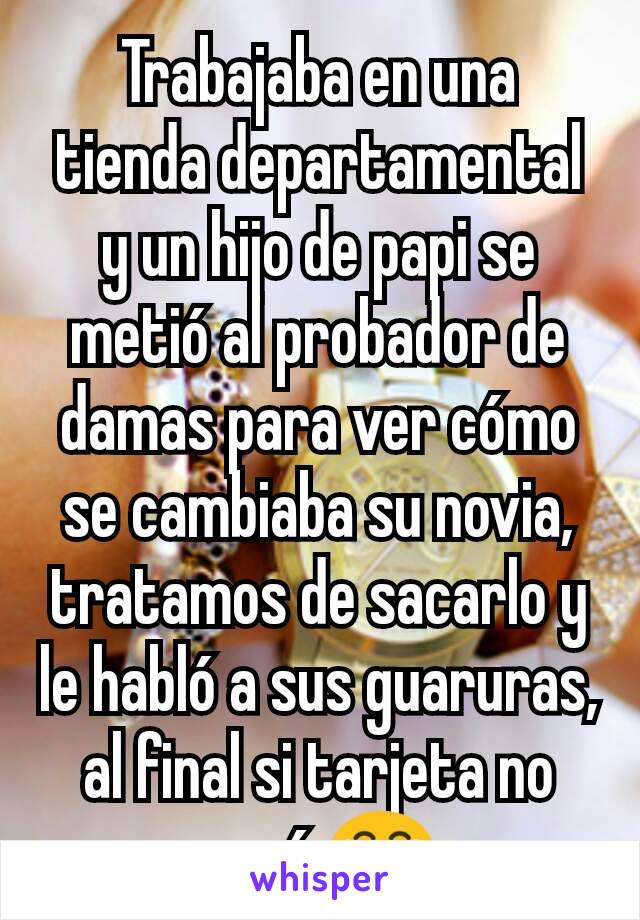 Trabajaba en una tienda departamental y un hijo de papi se metió al probador de damas para ver cómo se cambiaba su novia, tratamos de sacarlo y le habló a sus guaruras, al final si tarjeta no pasó 😂