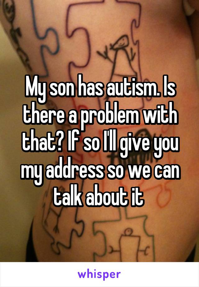 My son has autism. Is there a problem with that? If so I'll give you my address so we can talk about it 