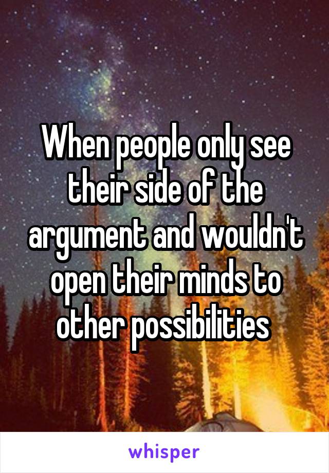 When people only see their side of the argument and wouldn't open their minds to other possibilities 