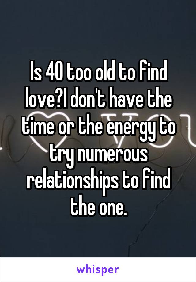 Is 40 too old to find love?I don't have the time or the energy to try numerous relationships to find the one.