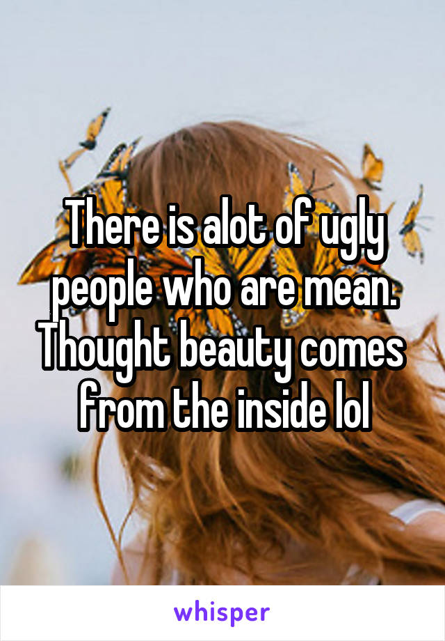 There is alot of ugly people who are mean. Thought beauty comes  from the inside lol