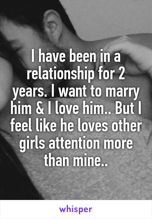 I have been in a relationship for 2 years. I want to marry him & I love him.. But I feel like he loves other girls attention more than mine..