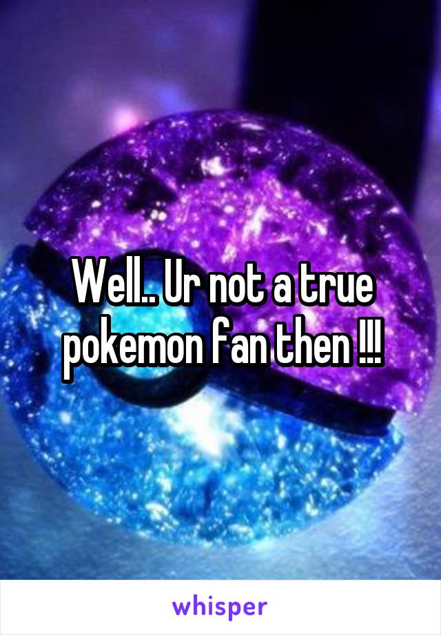 Well.. Ur not a true pokemon fan then !!!